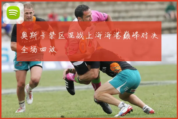 奥斯卡禁区混战上海海港巅峰对决全场回放
