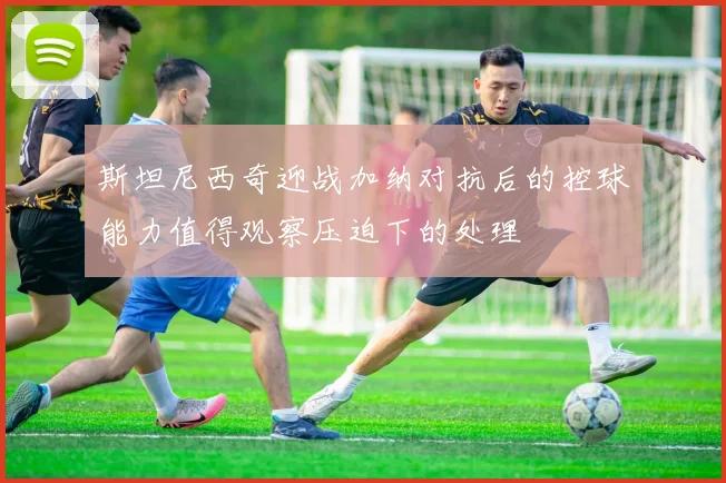 斯坦尼西奇迎战加纳对抗后的控球能力值得观察压迫下的处理