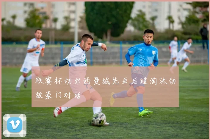 联赛杯切尔西曼城先丢后追淘汰劲敌豪门对话