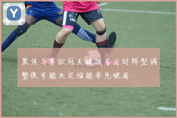 聚焦马赛欧冠关键战落后时阵型调整很可能决定谁能率先破局