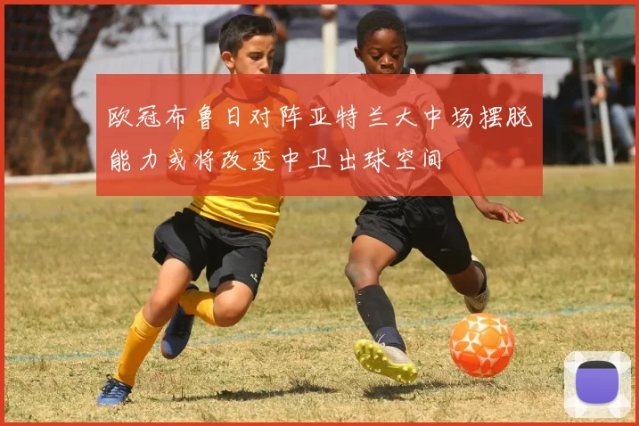 欧冠布鲁日对阵亚特兰大中场摆脱能力或将改变中卫出球空间