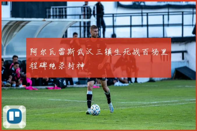 阿尔瓦雷斯武汉三镇生死战百场里程碑绝杀封神