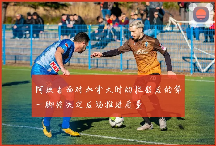 阿坎吉面对加拿大时的拦截后的第一脚将决定后场推进质量