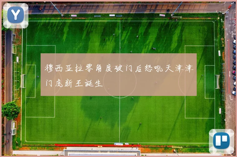 穆西亚拉零角度破门后怒吼天津津门虎新王诞生