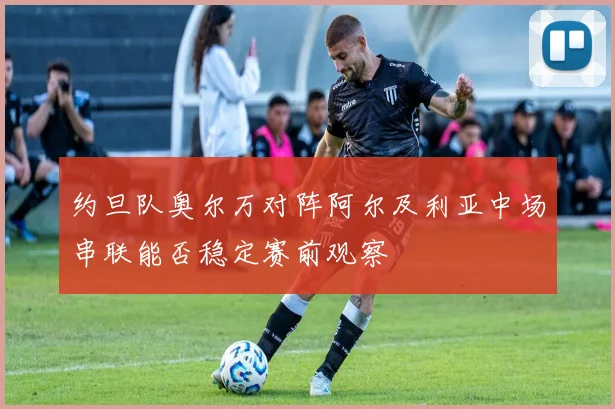 约旦队奥尔万对阵阿尔及利亚中场串联能否稳定赛前观察