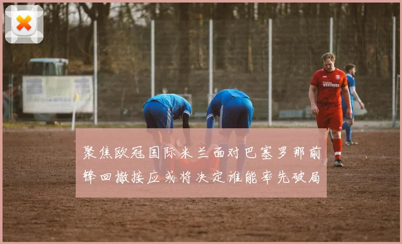 聚焦欧冠国际米兰面对巴塞罗那前锋回撤接应或将决定谁能率先破局