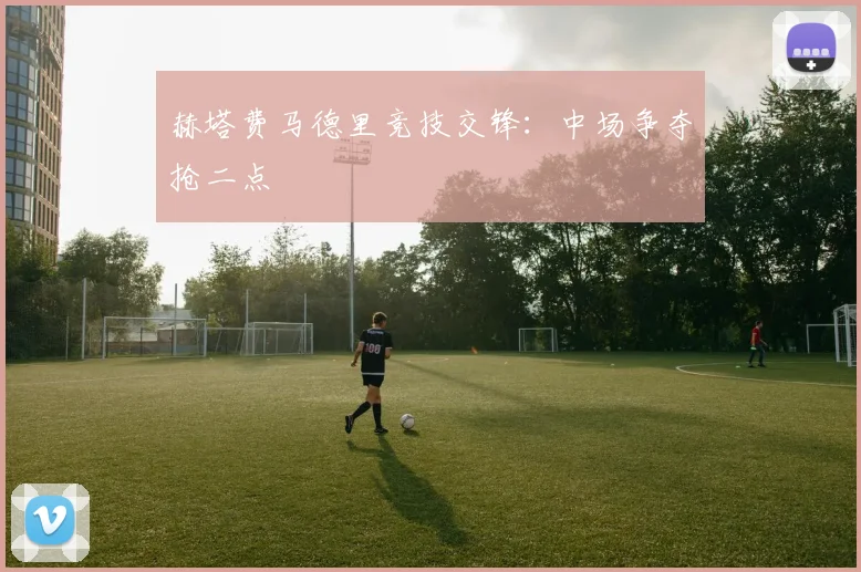 赫塔费马德里竞技交锋：中场争夺抢二点