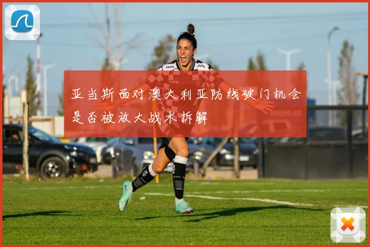 亚当斯面对澳大利亚防线破门机会是否被放大战术拆解