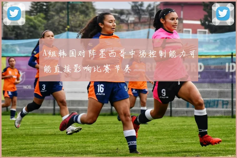 A组韩国对阵墨西哥中场控制能力可能直接影响比赛节奏