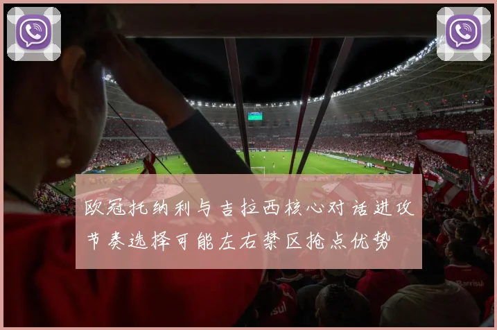 欧冠托纳利与吉拉西核心对话进攻节奏选择可能左右禁区抢点优势