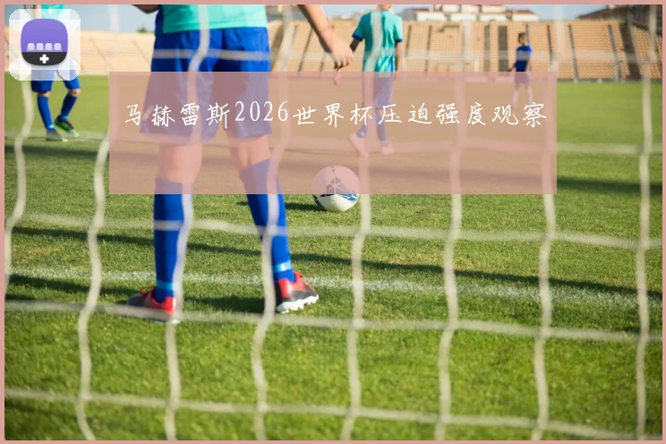 马赫雷斯2026世界杯压迫强度观察