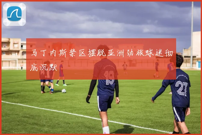 马丁内斯禁区摆脱亚洲劲旅球迷彻底沉默