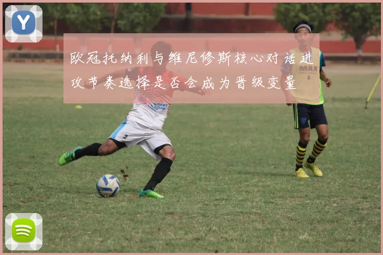 欧冠托纳利与维尼修斯核心对话进攻节奏选择是否会成为晋级变量