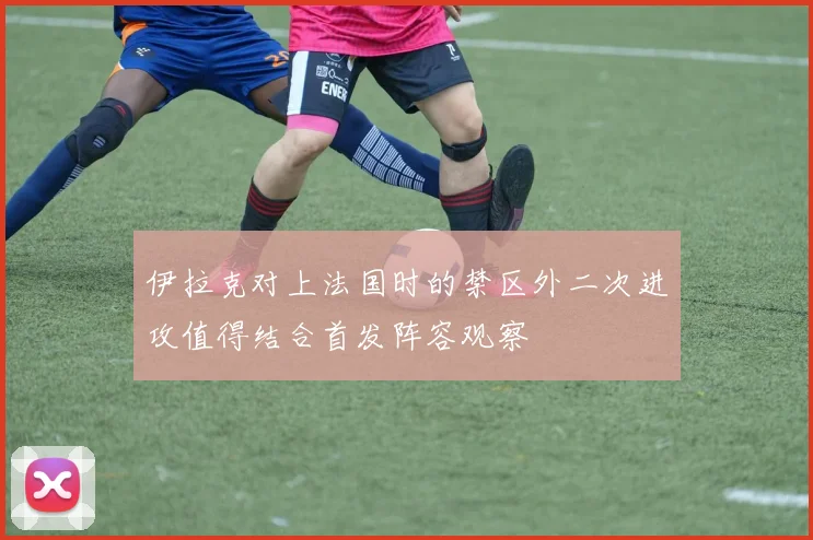 伊拉克对上法国时的禁区外二次进攻值得结合首发阵容观察
