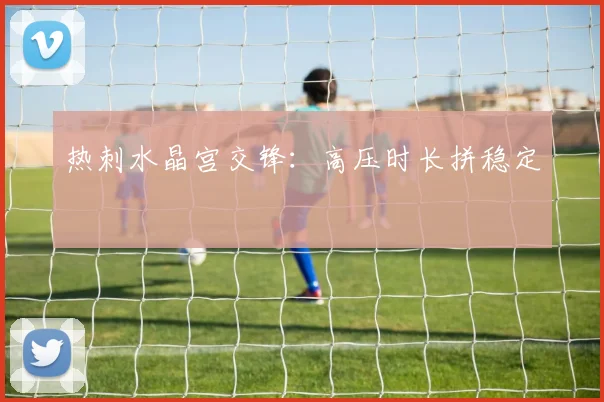 热刺水晶宫交锋：高压时长拼稳定