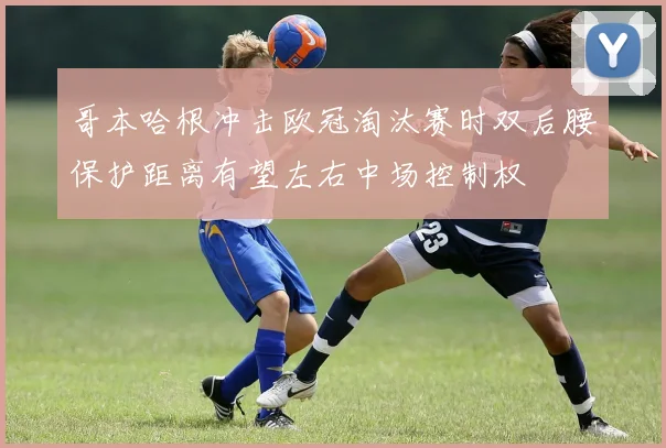 哥本哈根冲击欧冠淘汰赛时双后腰保护距离有望左右中场控制权