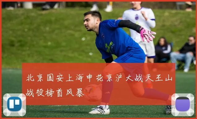 北京国安上海申花京沪大战天王山战役榜首风暴