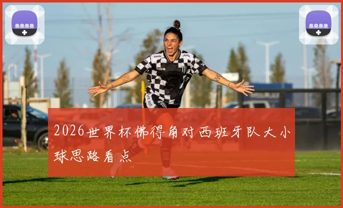2026世界杯佛得角对西班牙队大小球思路看点