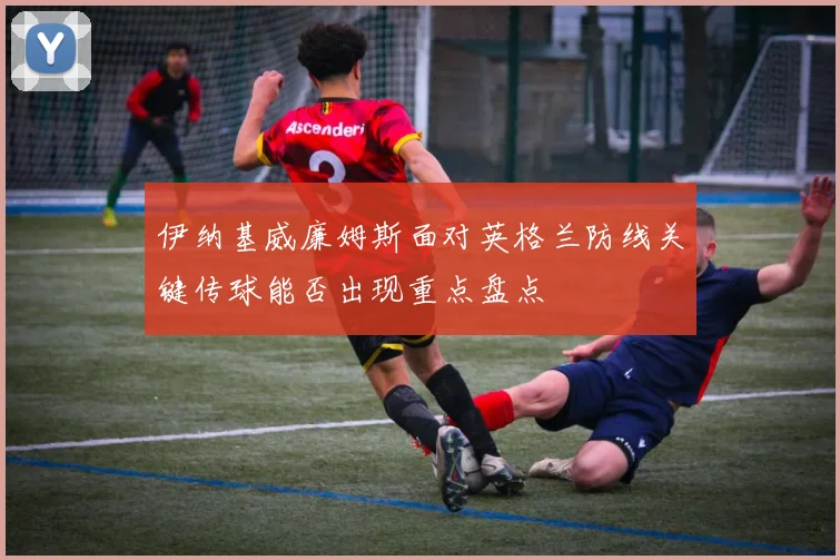 伊纳基威廉姆斯面对英格兰防线关键传球能否出现重点盘点