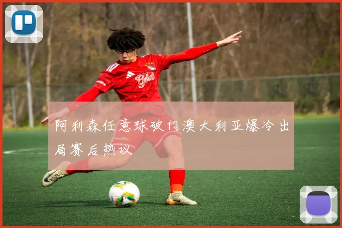 阿利森任意球破门澳大利亚爆冷出局赛后热议