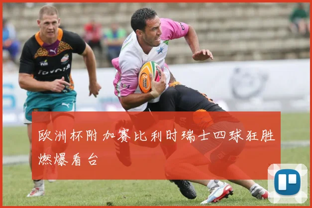 欧洲杯附加赛比利时瑞士四球狂胜燃爆看台