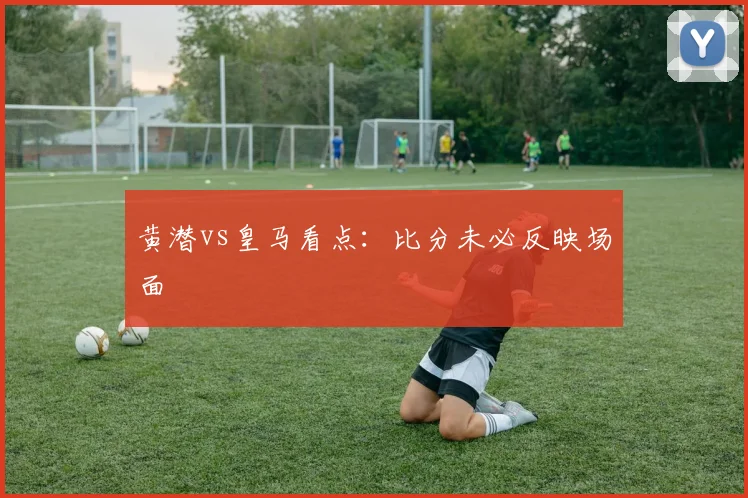 黄潜vs皇马看点:比分未必反映场面